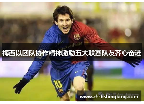 梅西以团队协作精神激励五大联赛队友齐心奋进 梅西以团队协作精神激励五大联赛队友齐心奋进