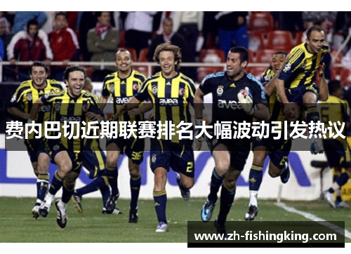费内巴切近期联赛排名大幅波动引发热议