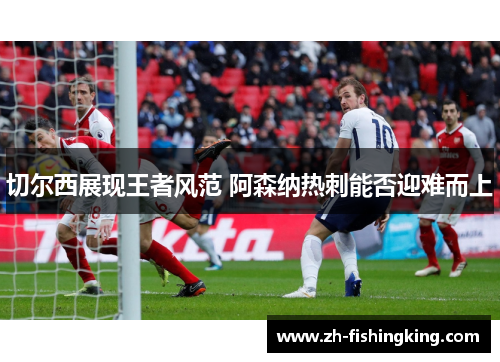 切尔西展现王者风范 阿森纳热刺能否迎难而上 切尔西展现王者风范 阿森纳热刺能否迎难而上