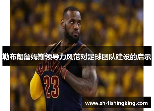 勒布朗詹姆斯领导力风范对足球团队建设的启示 勒布朗詹姆斯领导力风范对足球团队建设的启示