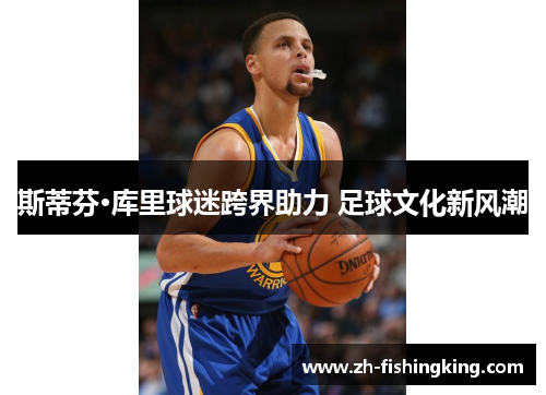 斯蒂芬·库里球迷跨界助力 足球文化新风潮 斯蒂芬·库里球迷跨界助力 足球文化新风潮